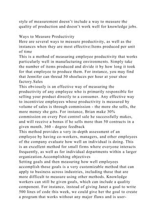 style of measurement doesn’t include a way to measure the
quality of production and doesn’t work well for knowledge jobs.
Ways to Measure Productivity
Here are several ways to measure productivity, as well as the
instances when they are most effective:Items produced per unit
of time
This is a method of measuring employee productivity that works
particularly well in manufacturing environments. Simply take
the number of items produced and divide it by how long it took
for that employee to produce them. For instance, you may find
that Jennifer can thread 50 shoelaces per hour at your shoe
factory.Sales
This obviously is an effective way of measuring the
productivity of any employee who is primarily responsible for
selling your product directly to a consumer. Any effective way
to incentivize employees whose productivity is measured by
volume of sales is through commission - the more she sells, the
more money she gets. For instance, Brian make 30%
commission on every Pest control sale he successfully makes,
and will receive a bonus if he sells more than 50 contracts in a
given month. 360 - degree feedback
This method provides a very in-depth assessment of an
employee by having co-workers, managers, and other employees
of the company evaluate how well an individual is doing. This
is an excellent method for small firms where everyone interacts
frequently, as well as for individual departments within a larger
organization.Accomplishing objectives
Setting goals and then measuring how well employees
accomplish those goals is a very customizable method that can
apply to business across industries, including those that are
more difficult to measure using other methods. Knowledge
workers can still be given goals, which can include a quality
component. For instance, instead of giving Janet a goal to write
500 lines of code this week, we could give her the goal to create
a program that works without any major flaws and is user-
 