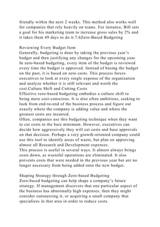 friendly within the next 2 weeks. This method also works well
for companies that rely heavily on teams. For instance, Bill sets
a goal for his marketing team to increase gross sales by 2% and
it takes them 49 days to do it.7.6Zero-Based Budgeting
Reviewing Every Budget Item
Generally, budgeting is done by taking the previous year’s
budget and then justifying any changes for the upcoming year.
In zero-based budgeting, every item of the budget is reviewed
every time the budget is approved. Instead of basing the budget
on the past, it is based on zero costs. This process forces
executives to look at every single expense of the organization
and analyze whether it is still relevant and worth the
cost.Culture Shift and Cutting Costs
Effective zero-based budgeting embodies a culture shift to
being more cost-conscious. It is also often ambitious, seeking to
look from end-to-end of the business process and figure out
exactly where the company is adding value and where the
greatest costs are incurred.
Often, companies use this budgeting technique when they want
to cut costs to the bare minimum. However, executives can
decide how aggressively they will cut costs and base approvals
on that decision. Perhaps a very growth-oriented company could
use this tool to identify areas of waste, but plan on approving
almost all Research and Development expenses.
This process is useful in several ways. It almost always brings
costs down, as wasteful operations are eliminated. It also
prevents costs that were needed in the previous year but are no
longer necessary from being added onto the new budget.
Shaping Strategy through Zero-based Budgeting
Zero-based budgeting can help shape a company’s future
strategy. If management discovers that one particular aspect of
the business has abnormally high expenses, then they might
consider outsourcing it, or acquiring a small company that
specializes in that area in order to reduce costs.
 