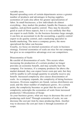 variable costs.
Beyond spreading costs of certain departments across a greater
number of products and advantages in buying supplies,
economies of scale also allow for greater specialization of
labor. In small businesses, a few individuals do almost
everything - they market the product, handle the finances, order
supplies, and perform quality control. They may be decently
good at each of those aspects, but it is very unlikely that they
are expert in each fields. As the business becomes large enough,
it can hire an accountant to do the accounting, a quality control
expert to do quality control, and a marketing specialist to
handle marketing. The more a company grows, the more
specialized the labor can become.
Usually, we focus on internal economies of scale in business
strategy. External economies of scale are nice for our company,
but give us no competitive advantage over our competitors.
Diseconomies of Scale
Be careful of diseconomies of scale. This occurs when
increasing the production of a certain product no longer
provides an economic benefit, and may actually hurt the
company. For instance, if a company produces far above the
market demand, they can expect lower costs per unit, but they
will be unable to sell enough quantity to actually receive any
benefit. Increased complexity also causes diseconomies of
scale. As a company expands, the complexity of doing business
increases. Overseas suppliers are found, various distributors are
used, and the sheer number of employees grows. At a certain
point, the complexity becomes so great that the cost of the
complexity outweighs the economies of scale from increased
production.7.8Economies of Scope
As your business grows, what are ways to decrease the cost of
producing each item? Through economies of scale, we can
decrease the cost per item by mass producing them. Another
way to decrease the cost per item is through economies of
scope.
 