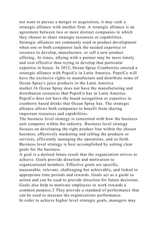 not want to pursue a merger or acquisition, it may seek a
strategic alliance with another firm. A strategic alliance is an
agreement between two or more distinct companies in which
they choose to share strategic resources or capabilities.
Strategic alliances are commonly used in product development
when one or both companies lack the needed expertise or
resource to develop, manufacture, or sell a new product
offering. At times, allying with a partner may be more timely
and cost effective than trying to develop that particular
expertise in house. In 2012, Ocean Spray Cranberries entered a
strategic alliance with PepsiCo in Latin America. PepsiCo will
have the exclusive rights to manufacture and distribute some of
Ocean Spray's juice products in the Latin America
market.16 Ocean Spray does not have the manufacturing and
distribution resources that PepsiCo has in Latin America.
PepsiCo does not have the brand recognition or expertise in
cranberry based drinks that Ocean Spray has. The strategic
alliance allows both companies to benefit from sharing
important resources and capabilities.
The business level strategy is concerned with how the business
unit competes within the industry. Business level strategy
focuses on developing the right product line within the chosen
business, effectively marketing and selling the products or
services, efficiently managing the operations, and so forth.
Business level strategy is best accomplished by setting clear
goals for the business.
A goal is a desired future result that the organization strives to
achieve. Goals provide direction and motivation to
organizational members. Effective goals are specific,
measurable, relevant, challenging but achievable, and linked to
appropriate time periods and rewards. Goals act as a guide to
action and can be used to provide direction for future decisions.
Goals also help to motivate employees to work towards a
common purpose.2 They provide a standard of performance that
can be used to measure the organizations performance.
In order to achieve higher level strategic goals, managers may
 