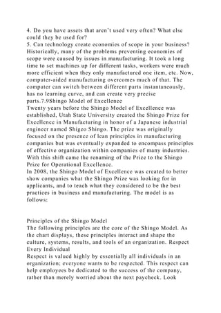 4. Do you have assets that aren’t used very often? What else
could they be used for?
5. Can technology create economies of scope in your business?
Historically, many of the problems preventing economies of
scope were caused by issues in manufacturing. It took a long
time to set machines up for different tasks, workers were much
more efficient when they only manufactured one item, etc. Now,
computer-aided manufacturing overcomes much of that. The
computer can switch between different parts instantaneously,
has no learning curve, and can create very precise
parts.7.9Shingo Model of Excellence
Twenty years before the Shingo Model of Excellence was
established, Utah State University created the Shingo Prize for
Excellence in Manufacturing in honor of a Japanese industrial
engineer named Shigeo Shingo. The prize was originally
focused on the presence of lean principles in manufacturing
companies but was eventually expanded to encompass principles
of effective organization within companies of many industries.
With this shift came the renaming of the Prize to the Shingo
Prize for Operational Excellence.
In 2008, the Shingo Model of Excellence was created to better
show companies what the Shingo Prize was looking for in
applicants, and to teach what they considered to be the best
practices in business and manufacturing. The model is as
follows:
Principles of the Shingo Model
The following principles are the core of the Shingo Model. As
the chart displays, these principles interact and shape the
culture, systems, results, and tools of an organization. Respect
Every Individual
Respect is valued highly by essentially all individuals in an
organization; everyone wants to be respected. This respect can
help employees be dedicated to the success of the company,
rather than merely worried about the next paycheck. Look
 