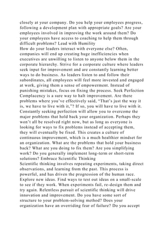 closely at your company. Do you help your employees progress,
following a development plan with appropriate goals? Are your
employees involved in improving the work around them? Do
your employees have access to coaching to help them through
difficult problems? Lead with Humility
How do your leaders interact with everyone else? Often,
companies will end up creating huge inefficiencies when
executives are unwilling to listen to anyone below them in the
corporate hierarchy. Strive for a corporate culture where leaders
seek input for improvement and are constantly learning better
ways to do business. As leaders listen to and follow their
subordinates, all employees will feel more invested and engaged
at work, giving them a sense of empowerment. Instead of
punishing mistakes, focus on fixing the process. Seek Perfection
Complacency is a sure way to halt improvement. Are there
problems where you’ve effectively said, “That’s just the way it
is, we have to live with it,”? If so, you will have to live with it.
Constantly seeking perfection will allow you to overcome the
major problems that hold back your organization. Perhaps they
won’t all be resolved right now, but as long as everyone is
looking for ways to fix problems instead of accepting them,
they will eventually be fixed. This creates a culture of
continuous improvement, which is a much healthier mindset for
an organization. What are the problems that hold your business
back? What are you doing to fix them? Are you simplifying
work? Do you generally implement long-term or short-term
solutions? Embrace Scientific Thinking
Scientific thinking involves repeating experiments, taking direct
observations, and learning from the past. This process is
powerful, and has driven the progression of the human race.
Explore new ideas. Find ways to test out ideas on a small-scale
to see if they work. When experiments fail, re-design them and
try again. Relentless pursuit of scientific thinking will drive
innovation and improvement. Do you have some sort of
structure to your problem-solving method? Does your
organization have an overriding fear of failure? Do you accept
 
