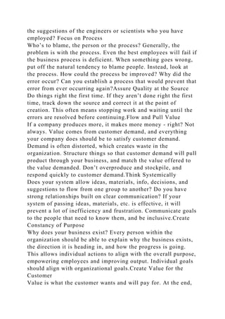 the suggestions of the engineers or scientists who you have
employed? Focus on Process
Who’s to blame, the person or the process? Generally, the
problem is with the process. Even the best employees will fail if
the business process is deficient. When something goes wrong,
put off the natural tendency to blame people. Instead, look at
the process. How could the process be improved? Why did the
error occur? Can you establish a process that would prevent that
error from ever occurring again?Assure Quality at the Source
Do things right the first time. If they aren’t done right the first
time, track down the source and correct it at the point of
creation. This often means stopping work and waiting until the
errors are resolved before continuing.Flow and Pull Value
If a company produces more, it makes more money - right? Not
always. Value comes from customer demand, and everything
your company does should be to satisfy customer demand.
Demand is often distorted, which creates waste in the
organization. Structure things so that customer demand will pull
product through your business, and match the value offered to
the value demanded. Don’t overproduce and stockpile, and
respond quickly to customer demand.Think Systemically
Does your system allow ideas, materials, info, decisions, and
suggestions to flow from one group to another? Do you have
strong relationships built on clear communication? If your
system of passing ideas, materials, etc. is effective, it will
prevent a lot of inefficiency and frustration. Communicate goals
to the people that need to know them, and be inclusive.Create
Constancy of Purpose
Why does your business exist? Every person within the
organization should be able to explain why the business exists,
the direction it is heading in, and how the progress is going.
This allows individual actions to align with the overall purpose,
empowering employees and improving output. Individual goals
should align with organizational goals.Create Value for the
Customer
Value is what the customer wants and will pay for. At the end,
 