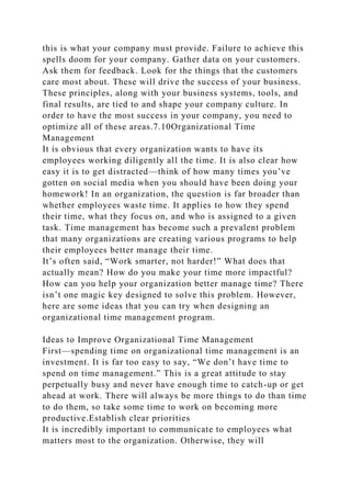 this is what your company must provide. Failure to achieve this
spells doom for your company. Gather data on your customers.
Ask them for feedback. Look for the things that the customers
care most about. These will drive the success of your business.
These principles, along with your business systems, tools, and
final results, are tied to and shape your company culture. In
order to have the most success in your company, you need to
optimize all of these areas.7.10Organizational Time
Management
It is obvious that every organization wants to have its
employees working diligently all the time. It is also clear how
easy it is to get distracted—think of how many times you’ve
gotten on social media when you should have been doing your
homework! In an organization, the question is far broader than
whether employees waste time. It applies to how they spend
their time, what they focus on, and who is assigned to a given
task. Time management has become such a prevalent problem
that many organizations are creating various programs to help
their employees better manage their time.
It’s often said, “Work smarter, not harder!” What does that
actually mean? How do you make your time more impactful?
How can you help your organization better manage time? There
isn’t one magic key designed to solve this problem. However,
here are some ideas that you can try when designing an
organizational time management program.
Ideas to Improve Organizational Time Management
First—spending time on organizational time management is an
investment. It is far too easy to say, “We don’t have time to
spend on time management.” This is a great attitude to stay
perpetually busy and never have enough time to catch-up or get
ahead at work. There will always be more things to do than time
to do them, so take some time to work on becoming more
productive.Establish clear priorities
It is incredibly important to communicate to employees what
matters most to the organization. Otherwise, they will
 