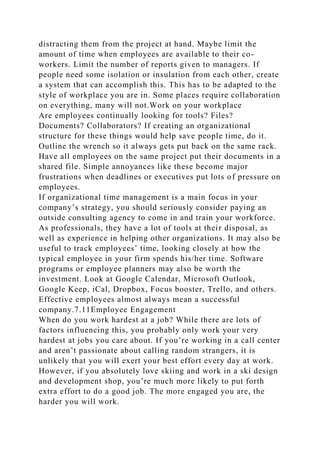 distracting them from the project at hand. Maybe limit the
amount of time when employees are available to their co-
workers. Limit the number of reports given to managers. If
people need some isolation or insulation from each other, create
a system that can accomplish this. This has to be adapted to the
style of workplace you are in. Some places require collaboration
on everything, many will not.Work on your workplace
Are employees continually looking for tools? Files?
Documents? Collaborators? If creating an organizational
structure for these things would help save people time, do it.
Outline the wrench so it always gets put back on the same rack.
Have all employees on the same project put their documents in a
shared file. Simple annoyances like these become major
frustrations when deadlines or executives put lots of pressure on
employees.
If organizational time management is a main focus in your
company’s strategy, you should seriously consider paying an
outside consulting agency to come in and train your workforce.
As professionals, they have a lot of tools at their disposal, as
well as experience in helping other organizations. It may also be
useful to track employees’ time, looking closely at how the
typical employee in your firm spends his/her time. Software
programs or employee planners may also be worth the
investment. Look at Google Calendar, Microsoft Outlook,
Google Keep, iCal, Dropbox, Focus booster, Trello, and others.
Effective employees almost always mean a successful
company.7.11Employee Engagement
When do you work hardest at a job? While there are lots of
factors influencing this, you probably only work your very
hardest at jobs you care about. If you’re working in a call center
and aren’t passionate about calling random strangers, it is
unlikely that you will exert your best effort every day at work.
However, if you absolutely love skiing and work in a ski design
and development shop, you’re much more likely to put forth
extra effort to do a good job. The more engaged you are, the
harder you will work.
 