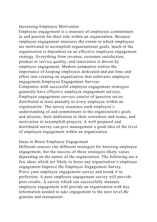 Increasing Employee Motivation
Employee engagement is a measure of employees commitment
to and passion for their role within an organization. Because
employee engagement measures the extent to which employees
are motivated to accomplish organizational goals, much of the
organization is dependent on an effective employee engagement
strategy. Everything from revenue, customer satisfaction,
product or service quality, and innovation is driven by
employee engagement. Modern companies realize the
importance of keeping employees dedicated and put time and
effort into creating an organization that cultivates employee
engagement.Employee Engagement Surveys
Companies with successful employee engagement strategies
generally have effective employee engagement surveys.
Employee engagement surveys consist of question series
distributed at least annually to every employee within an
organization. The survey examines each employee’s
understanding of and commitment to the organization's goals
and mission, their dedication to their coworkers and teams, and
motivation to accomplish projects. A well prepared and
distributed survey can give management a good idea of the level
of employee engagement within an organization.
Ideas to Boost Employee Engagement
Different sources cite different strategies for boosting employee
engagement, but the success of these strategies likely varies
depending on the nature of the organization. The following are a
few ideas which are likely to boost any organization’s employee
engagement.Improve the Employee Engagement Survey
Prove your employee engagement survey and tweak it to
perfection. A poor employee engagement survey will provide
poor results. A survey which can successfully measure
employee engagement will provide an organization with key
information needed to take engagement to the next level.Be
genuine and transparent
 
