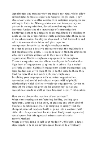 Genuineness and transparency are magic attributes which allow
subordinates to trust a leader and want to follow them. They
also allow leaders to offer constructive criticism employees are
willing to listen to. When genuineness and transparency are
present in an organization, devotion to that organization
increases.Understand the importance of communication
Employees cannot be dedicated to an organization’s mission or
goals unless the organization clearly communicates those ideas
to its subordinates. Employees also need to feel listened to and
asked to communicate ideas and give input to
management.Incentivize the right employee traits
In order to create a positive attitude towards the organization
and organizational goals, it’s a good idea to promote employees
who show extreme dedication to their role within the
organization.Realize employee engagement is contagious
Create an organization that allows employees infected with a
high level of engagement to spread it to others like a weird
desirable disease. Cultivate engagement within management and
team leaders and drive them them to do the same to those they
lead.Do more than just work with your employees
Involving your employees with volunteer opportunities,
recreation, and social and cultural events will help build
relationships which facilitate employee engagement. Create an
atmosphere which can provide for employees’ social and
recreational needs as well as their financial needs.7.12Location
How do we choose the location of our business?
When constructing a manufacturing facility, putting up a
restaurant, opening a bike shop, or creating any other kind of
business, location matters. It is tempting to simply find the
cheapest piece of land and build or jump into a contract with
either the cheapest or best located (and likely most expensive)
rental space, but this approach misses several crucial
factors.Markets
Where are you going to sell your product? Obviously, a retail
store needs to be in an advantageous location to effectively
 