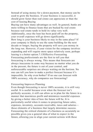 Instead of using money for a down payment, that money can be
used to grow the business. If your business is successful, it
should grow faster than real estate can appreciate or than the
cost of leasing.Buying
Buying can have many advantages as well. In general, banks are
more willing to finance loans that are backed by real estate
because real estate tends to hold its value very well.
Additionally, once the loan has been paid off on the property,
your overall expenses will go down significantly.
How long is your business likely to stay in the same place? If
your company is likely to use the same building for the next
decade or longer, buying the property will save you money in
the long run. However, if your vision for the company involves
expanding and will require more space relatively soon, perhaps
leasing is a better option.7.13Effective Forecasting
Forecasting professionals are the first to tell you that
forecasting is always wrong. This means that forecasts are
always inaccurate in some way because no matter what you do
in the present, the future is out of your control, and
unforeseeable surprises are always waiting on the horizon. No
one can tell you how to make a perfect forecast because it’s
impossible. So why even bother? If no one can forecast with
100% accuracy, why do companies use forecasting?
Forecasting Improves Planning
Even though forecasting is never 100% accurate, it is still very
useful. It is useful because even when the forecast isn’t
perfectly accurate, it still can allow us to plan for the future in a
manner that maximizes profit and minimizes wasteful expenses
by giving a better idea of how the future will be. It is
particularly useful when it comes to projecting future sales,
expenses, inventory, accounts receivable, taxes and salaries—
those elements of a business that largely determine success.
Forecasting the critical elements of a business as accurately as
possible gives you a general idea of what to expect in the
future, allowing you to align your current actions with these
 