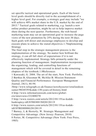 set specific tactical and operational goals. Each of the lower
level goals should be directly tied to the accomplishment of a
higher level goal. For example, a strategic goal may include "we
will achieve 40% market share in the U.S. market by the end of
2013." Tactical goals related to marketing, e.g. launch a new
online product promotion, might be set to help improve market
share during the next quarter. Furthermore, the web based
marketing team may set an operational goal to increase the page
views of the new promotion by 25% during the next 30 days.
Such goals will direct and encourage employees to develop and
execute plans to achieve the stated objectives.1.7Implementing
Strategy
The final step in the strategic management process is the
implementation of the strategy. No matter how brilliant the
strategy, it can all fall short of expectations if it is not
effectively implemented. Strategy falls primarily under the
planning function of management. Implementation incorporates
the organizing, leading, and controlling functions of
management which will be covered in detail in the remaining
chapters of the textbook.1.8References
1 Kawasaki, G. 2004. The art of the start, New York: Portfolio.
2 Bartkus B, Glassman M, McAfee B. Mission Statement
Quality and Financial Performance. European Management
Journal, 24(1), 86-94.
3http://www.telegraph.co.uk/finance/newsbysector/retailandcon
sumer/9024539/Kodak-130-years-of-history.html
4 http://www.informationweek.com/news/global-
cio/interviews/232400270
5 http://www.reuters.com/article/2012/01/19/us-kodak-
bankruptcy-idUSTRE80I1N020120119
6 http://www.reuters.com/article/2012/01/19/us-kodak-
idUSTRE80I08G20120119
7 Barney, J, & Hesterly, W. Strategic Management and
Competitive Advantage. (New Jersey: Pearson, 2010)
8 Porter, M. Competitive Advantage (New York: Free Press,
1985)
 