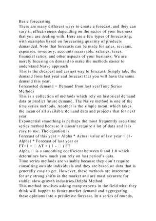 Basic forecasting
There are many different ways to create a forecast, and they can
vary in effectiveness depending on the sector of your business
that you are dealing with. Here are a few types of forecasting,
with examples based on forecasting quantity of products
demanded. Note that forecasts can be made for sales, revenue,
expenses, inventory, accounts receivable, salaries, taxes,
financial ratios, and other aspects of your business. We are
merely focusing on demand to make the methods easier to
understand.Naïve approach
This is the cheapest and easiest way to forecast. Simply take the
demand from last year and forecast that you will have the same
demand this year.
Forecasted demand = Demand from last yearTime Series
Methods
This is a collection of methods which rely on historical demand
data to predict future demand. The Naive method is one of the
time series methods. Another is the simple mean, which takes
the mean of all available demand data and projects that for next
year.
Exponential smoothing is perhaps the most frequently used time
series method because it doesn’t require a lot of data and it is
easy to use. The equation is
Forecast of this year = Alpha * Actual value of last year + (1-
Alpha) * Forecast of last year or
FT+1 = � AT + ( 1 - � ) FT
Alpha � is a smoothing coefficient between 0 and 1.0 which
determines how much you rely on last period’s data.
Time series methods are valuable because they don’t require
consulting outside individuals and they are based on data that is
generally easy to get. However, these methods are inaccurate
for any strong shifts in the market and are most accurate for
stable, slow-growth industries.Delphi Method
This method involves asking many experts in the field what they
think will happen to future market demand and aggregating
these opinions into a predictive forecast. In a series of rounds,
 