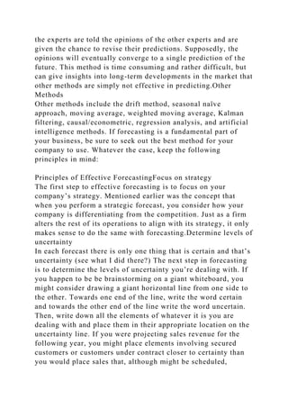the experts are told the opinions of the other experts and are
given the chance to revise their predictions. Supposedly, the
opinions will eventually converge to a single prediction of the
future. This method is time consuming and rather difficult, but
can give insights into long-term developments in the market that
other methods are simply not effective in predicting.Other
Methods
Other methods include the drift method, seasonal naïve
approach, moving average, weighted moving average, Kalman
filtering, causal/econometric, regression analysis, and artificial
intelligence methods. If forecasting is a fundamental part of
your business, be sure to seek out the best method for your
company to use. Whatever the case, keep the following
principles in mind:
Principles of Effective ForecastingFocus on strategy
The first step to effective forecasting is to focus on your
company’s strategy. Mentioned earlier was the concept that
when you perform a strategic forecast, you consider how your
company is differentiating from the competition. Just as a firm
alters the rest of its operations to align with its strategy, it only
makes sense to do the same with forecasting.Determine levels of
uncertainty
In each forecast there is only one thing that is certain and that’s
uncertainty (see what I did there?) The next step in forecasting
is to determine the levels of uncertainty you’re dealing with. If
you happen to be be brainstorming on a giant whiteboard, you
might consider drawing a giant horizontal line from one side to
the other. Towards one end of the line, write the word certain
and towards the other end of the line write the word uncertain.
Then, write down all the elements of whatever it is you are
dealing with and place them in their appropriate location on the
uncertainty line. If you were projecting sales revenue for the
following year, you might place elements involving secured
customers or customers under contract closer to certainty than
you would place sales that, although might be scheduled,
 
