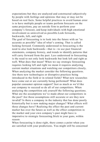 expectations but they are analyzed and constructed subjectively
by people with feelings and opinions that may or may not be
based on real facts. Some helpful practices to avoid human error
is to have multiple people or teams perform forecasts on the
same projections, pay an outside firm to perform your
company’s forecast, and keep individuals with high emotional
involvement as uninvolved as possible.Look forwards,
backwards, left, and right
The goal of forecasting is to look into the future with an “as
accurate as possible” idea of what’s coming. That is called
looking forward. Commonly understood in forecasting is the
need to also look backwards—that is—to use past financial
statements, company history, and trends to identify patterns that
will carry forward from the past. Less understood in forecasting
is the need to not only look backwards but look left and right as
well. What does that mean? When we say strategic forecasting
requires looking left and right we mean it requires analyzing
current market situations and watching our competitors closely.
When analyzing the market consider the following questions.
Are there new technologies or disruptive practices being
introduced in the field or in related fields? What new researches
have come out or are currently being performed? What does
popular consumer opinion support? Just as much as we’d like
our company to succeed so do all of our competitors. When
analyzing the competition ask yourself the following questions.
What are the assumptions we’ve made about our competitors in
the past? Are those assumptions still accurate or are they now
invalid? Is there a company in the industry that has done poorly
historically but is now making major changes? What effects will
those changes have? Realizing the effect the past and current
market has over the future as well as the effect competition in
the market and your own company’s past might have is
imperative to strategic forecasting.Stick to your guns, within
reason
When forecasting is done right, there comes a point when you
are satisfied with your predictions. You might still be concerned
 