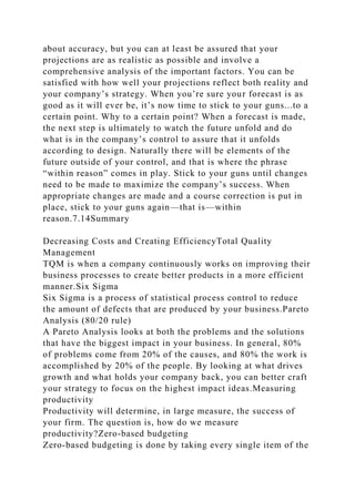 about accuracy, but you can at least be assured that your
projections are as realistic as possible and involve a
comprehensive analysis of the important factors. You can be
satisfied with how well your projections reflect both reality and
your company’s strategy. When you’re sure your forecast is as
good as it will ever be, it’s now time to stick to your guns...to a
certain point. Why to a certain point? When a forecast is made,
the next step is ultimately to watch the future unfold and do
what is in the company’s control to assure that it unfolds
according to design. Naturally there will be elements of the
future outside of your control, and that is where the phrase
“within reason” comes in play. Stick to your guns until changes
need to be made to maximize the company’s success. When
appropriate changes are made and a course correction is put in
place, stick to your guns again—that is—within
reason.7.14Summary
Decreasing Costs and Creating EfficiencyTotal Quality
Management
TQM is when a company continuously works on improving their
business processes to create better products in a more efficient
manner.Six Sigma
Six Sigma is a process of statistical process control to reduce
the amount of defects that are produced by your business.Pareto
Analysis (80/20 rule)
A Pareto Analysis looks at both the problems and the solutions
that have the biggest impact in your business. In general, 80%
of problems come from 20% of the causes, and 80% the work is
accomplished by 20% of the people. By looking at what drives
growth and what holds your company back, you can better craft
your strategy to focus on the highest impact ideas.Measuring
productivity
Productivity will determine, in large measure, the success of
your firm. The question is, how do we measure
productivity?Zero-based budgeting
Zero-based budgeting is done by taking every single item of the
 