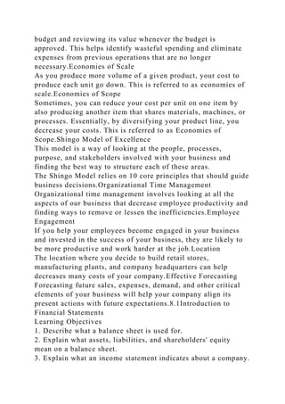 budget and reviewing its value whenever the budget is
approved. This helps identify wasteful spending and eliminate
expenses from previous operations that are no longer
necessary.Economies of Scale
As you produce more volume of a given product, your cost to
produce each unit go down. This is referred to as economies of
scale.Economies of Scope
Sometimes, you can reduce your cost per unit on one item by
also producing another item that shares materials, machines, or
processes. Essentially, by diversifying your product line, you
decrease your costs. This is referred to as Economies of
Scope.Shingo Model of Excellence
This model is a way of looking at the people, processes,
purpose, and stakeholders involved with your business and
finding the best way to structure each of these areas.
The Shingo Model relies on 10 core principles that should guide
business decisions.Organizational Time Management
Organizational time management involves looking at all the
aspects of our business that decrease employee productivity and
finding ways to remove or lessen the inefficiencies.Employee
Engagement
If you help your employees become engaged in your business
and invested in the success of your business, they are likely to
be more productive and work harder at the job.Location
The location where you decide to build retail stores,
manufacturing plants, and company headquarters can help
decreases many costs of your company.Effective Forecasting
Forecasting future sales, expenses, demand, and other critical
elements of your business will help your company align its
present actions with future expectations.8.1Introduction to
Financial Statements
Learning Objectives
1. Describe what a balance sheet is used for.
2. Explain what assets, liabilities, and shareholders' equity
mean on a balance sheet.
3. Explain what an income statement indicates about a company.
 