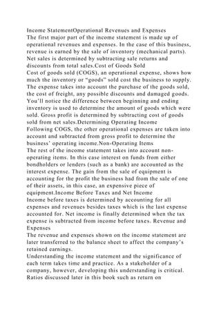 Income StatementOperational Revenues and Expenses
The first major part of the income statement is made up of
operational revenues and expenses. In the case of this business,
revenue is earned by the sale of inventory (mechanical parts).
Net sales is determined by subtracting sale returns and
discounts from total sales.Cost of Goods Sold
Cost of goods sold (COGS), an operational expense, shows how
much the inventory or “goods” sold cost the business to supply.
The expense takes into account the purchase of the goods sold,
the cost of freight, any possible discounts and damaged goods.
You’ll notice the difference between beginning and ending
inventory is used to determine the amount of goods which were
sold. Gross profit is determined by subtracting cost of goods
sold from net sales.Determining Operating Income
Following COGS, the other operational expenses are taken into
account and subtracted from gross profit to determine the
business’ operating income.Non-Operating Items
The rest of the income statement takes into account non-
operating items. In this case interest on funds from either
bondholders or lenders (such as a bank) are accounted as the
interest expense. The gain from the sale of equipment is
accounting for the profit the business had from the sale of one
of their assets, in this case, an expensive piece of
equipment.Income Before Taxes and Net Income
Income before taxes is determined by accounting for all
expenses and revenues besides taxes which is the last expense
accounted for. Net income is finally determined when the tax
expense is subtracted from income before taxes. Revenue and
Expenses
The revenue and expenses shown on the income statement are
later transferred to the balance sheet to affect the company’s
retained earnings.
Understanding the income statement and the significance of
each term takes time and practice. As a stakeholder of a
company, however, developing this understanding is critical.
Ratios discussed later in this book such as return on
 