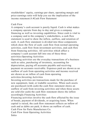 stockholders’ equity, earnings per share, operating margin and
price-earnings ratio will help you see the implication of the
income statement.8.4Cash Flow Statement
Cash Flow
A company’s cash account is purely liquid. Cash is what makes
a company operate from day to day and gives a company
financing as well as investing capabilities. Since cash is vital to
a company and to the company’s stakeholders, a cash flow
statement is used to show the inflow, outflow, and retention of
cash. A cash flow statement is divided into three components
which show the flow of cash: cash flow from normal operating
activities, cash flow from investment activities, and cash flow
from financing activities. All activities which affect a
company’s cash account fall into one of these three
activities.Operating Activities
Operating activities are the everyday transactions of a business
such as sales, purchasing of inventory, accounting for
depreciation, paying off accounts payable and receiving
payment on accounts receivable. Expenses paid are shown as an
outflow of cash from operating activities and income received
are shown as an inflow of cash from operating
activities.Investing Activities
Investing activities are transactions made for the purchase of
new equipment, land, or tradable securities. When such assets
are purchased (with cash) the cash flow statement shows an
outflow of cash from investing activities and when those assets
are sold (for cash) the cash flow statement shows the inflow
accordingly.Financing Activities
Financing activities involve the cash flow affected by the issue
of bonds, payment of dividends, or acquiring loans. When
capital is raised, the cash flow statement reflects an inflow of
cash and as debts are paid, it shows an outflow of cash.
Cash Flow for Parts Manufacture Co.
Cash Flow from Operating Activities
Sales
 