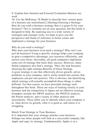 9. Explain how Internal and External Evaluation Matrices are
used.
10. Use the McKinsey 7S Model to describe how various parts
of a business are interrelated.2.2Setting/Choosing a Strategy
How do you craft a business strategy that is a great fit for your
business? This is certainly not an easy question, but this book is
designed to help. By exposing you to a wide variety of
strategies and strategic tools, we hope to give you the
perspective and frame of reference to better create and
implement a strategy for your business.
Why do you need a strategy?
Why does your business even need a strategy? Why can’t you
just do business? Using a specific strategy helps your company
to gain a competitive advantage, use resources efficiently, and
narrow your focus. Inevitably, all good companies implement
some sort of strategy that fuels their success. However, many
failed companies also had a strategy. Thus, the task becomes
choosing the right strategy.Benefits of Great Strategy
A great strategy is one that effectively drives growth, solves
problems in your company, and is easily turned into actions that
employees can put into practice. This is obvious, but identifying
which strategy will actually accomplish those things is rather
difficult. For that reason, we have provided strategy tools
throughout this book. These are ways of looking closely at your
business and the competitors to figure out an effective strategy.
Examples include the SWOT analysis, the PESTLE analysis,
the Pareto analysis, and a variety of other analyses and
assessments. These allow you to identify where your company is
at, what drives its growth, what it is good at, and where it is
struggling.
Match Your Strategy to Your Business
It is important that your strategy matches your business.
Perhaps too often, people will look at a successful company like
Apple and copy its strategy. Fundamentally, Apple is at a
 