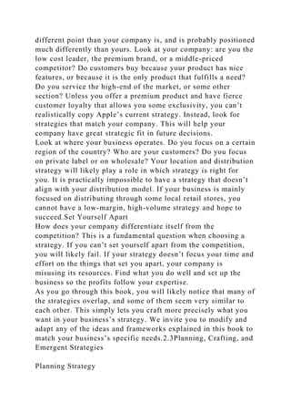 different point than your company is, and is probably positioned
much differently than yours. Look at your company: are you the
low cost leader, the premium brand, or a middle-priced
competitor? Do customers buy because your product has nice
features, or because it is the only product that fulfills a need?
Do you service the high-end of the market, or some other
section? Unless you offer a premium product and have fierce
customer loyalty that allows you some exclusivity, you can’t
realistically copy Apple’s current strategy. Instead, look for
strategies that match your company. This will help your
company have great strategic fit in future decisions.
Look at where your business operates. Do you focus on a certain
region of the country? Who are your customers? Do you focus
on private label or on wholesale? Your location and distribution
strategy will likely play a role in which strategy is right for
you. It is practically impossible to have a strategy that doesn’t
align with your distribution model. If your business is mainly
focused on distributing through some local retail stores, you
cannot have a low-margin, high-volume strategy and hope to
succeed.Set Yourself Apart
How does your company differentiate itself from the
competition? This is a fundamental question when choosing a
strategy. If you can’t set yourself apart from the competition,
you will likely fail. If your strategy doesn’t focus your time and
effort on the things that set you apart, your company is
misusing its resources. Find what you do well and set up the
business so the profits follow your expertise.
As you go through this book, you will likely notice that many of
the strategies overlap, and some of them seem very similar to
each other. This simply lets you craft more precisely what you
want in your business’s strategy. We invite you to modify and
adapt any of the ideas and frameworks explained in this book to
match your business’s specific needs.2.3Planning, Crafting, and
Emergent Strategies
Planning Strategy
 