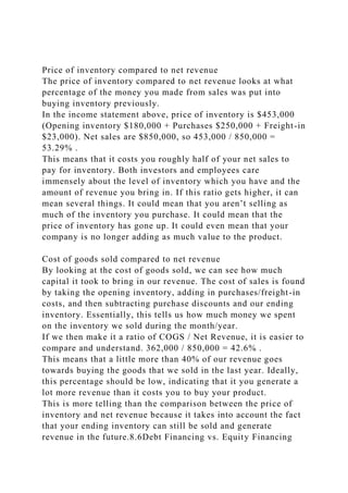 Price of inventory compared to net revenue
The price of inventory compared to net revenue looks at what
percentage of the money you made from sales was put into
buying inventory previously.
In the income statement above, price of inventory is $453,000
(Opening inventory $180,000 + Purchases $250,000 + Freight-in
$23,000). Net sales are $850,000, so 453,000 / 850,000 =
53.29% .
This means that it costs you roughly half of your net sales to
pay for inventory. Both investors and employees care
immensely about the level of inventory which you have and the
amount of revenue you bring in. If this ratio gets higher, it can
mean several things. It could mean that you aren’t selling as
much of the inventory you purchase. It could mean that the
price of inventory has gone up. It could even mean that your
company is no longer adding as much value to the product.
Cost of goods sold compared to net revenue
By looking at the cost of goods sold, we can see how much
capital it took to bring in our revenue. The cost of sales is found
by taking the opening inventory, adding in purchases/freight-in
costs, and then subtracting purchase discounts and our ending
inventory. Essentially, this tells us how much money we spent
on the inventory we sold during the month/year.
If we then make it a ratio of COGS / Net Revenue, it is easier to
compare and understand. 362,000 / 850,000 = 42.6% .
This means that a little more than 40% of our revenue goes
towards buying the goods that we sold in the last year. Ideally,
this percentage should be low, indicating that it you generate a
lot more revenue than it costs you to buy your product.
This is more telling than the comparison between the price of
inventory and net revenue because it takes into account the fact
that your ending inventory can still be sold and generate
revenue in the future.8.6Debt Financing vs. Equity Financing
 