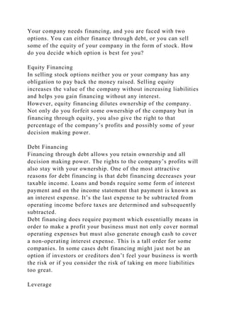 Your company needs financing, and you are faced with two
options. You can either finance through debt, or you can sell
some of the equity of your company in the form of stock. How
do you decide which option is best for you?
Equity Financing
In selling stock options neither you or your company has any
obligation to pay back the money raised. Selling equity
increases the value of the company without increasing liabilities
and helps you gain financing without any interest.
However, equity financing dilutes ownership of the company.
Not only do you forfeit some ownership of the company but in
financing through equity, you also give the right to that
percentage of the company’s profits and possibly some of your
decision making power.
Debt Financing
Financing through debt allows you retain ownership and all
decision making power. The rights to the company’s profits will
also stay with your ownership. One of the most attractive
reasons for debt financing is that debt financing decreases your
taxable income. Loans and bonds require some form of interest
payment and on the income statement that payment is known as
an interest expense. It’s the last expense to be subtracted from
operating income before taxes are determined and subsequently
subtracted.
Debt financing does require payment which essentially means in
order to make a profit your business must not only cover normal
operating expenses but must also generate enough cash to cover
a non-operating interest expense. This is a tall order for some
companies. In some cases debt financing might just not be an
option if investors or creditors don’t feel your business is worth
the risk or if you consider the risk of taking on more liabilities
too great.
Leverage
 