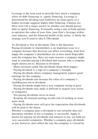 Leverage is the term used to describe how much a company
relies on debt financing vs. equity financing. Leverage is
determined by dividing total liabilities by total equity so a
higher leverage suggests higher debt financing. Chances are
there won’t be a magic answer to whether you should pursue
debt or equity financing. Eventually using a mix of both options
to optimize the value of your firm, your firm’s leverage within
your industry, and the financial health of the entity, is likely the
strategy you’ll need to take.8.7Dividends
To Dividend or Not to Dividend, That is the Question
Paying dividends to shareholders is an important issue to a
company because that decision can affect everything, from how
happy the company’s shareholders are to how much disposable
cash the company has. Here are some reasons a company might
want to consider paying a dividend and reasons why a company
might choose not to. Reasons to dividend
· Many investors really like dividends (keep them happy)
· Paying dividend is a sign of a company’s strength
· Paying dividends shows company management expects good
earnings for the company
· Paying dividends can increase the value of a company’s
stockReasons not to dividend
· Paying dividends might hurt a new company trying to grow
· Paying dividends may make it difficult to acquire new assets
or companies
· Not paying dividends saves on taxes
· Keeping all retained earnings avoids risk of needing to issue
more stock
· Paying dividends once will give the expectation that dividends
will be paid in the future
Whether a company pays a dividend or not certainly does not
determine whether or not a company is successful. Apple is
known for paying out dividends and Amazon is not, yet both are
very successful companies. Whether a company pays dividends
or not, however, does affect the way the company is viewed by
 