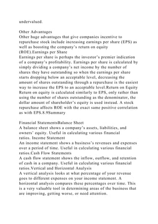 undervalued.
Other Advantages
Other huge advantages that give companies incentive to
repurchase stock include increasing earnings per share (EPS) as
well as boosting the company’s return on equity
(ROE).Earnings per Share
Earnings per share is perhaps the investor’s premier indication
of a company’s profitability. Earnings per share is calculated by
simply dividing a company’s net income by the number of
shares they have outstanding so when the earnings per share
starts dropping below an acceptable level, decreasing the
amount of shares outstanding through a repurchase is the easiest
way to increase the EPS to an acceptable level.Return on Equity
Return on equity is calculated similarly to EPS, only rather than
using the number of shares outstanding as the denominator, the
dollar amount of shareholder’s equity is used instead. A stock
repurchase affects ROE with the exact same positive correlation
as with EPS.8.9Summary
Financial StatementsBalance Sheet
A balance sheet shows a company’s assets, liabilities, and
owners’ equity. Useful in calculating various financial
ratios. Income Statement
An income statement shows a business’s revenues and expenses
over a period of time. Useful in calculating various financial
ratios.Cash Flow Statements
A cash flow statement shows the inflow, outflow, and retention
of cash in a company. Useful in calculating various financial
ratios.Vertical and Horizontal Analysis
A vertical analysis looks at what percentage of your revenue
goes to different expenses on your income statement. A
horizontal analysis compares these percentages over time. This
is a very valuable tool in determining areas of the business that
are improving, getting worse, or need attention.
 