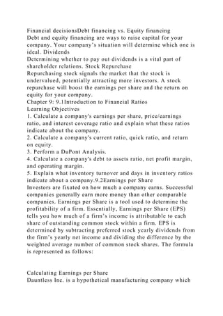 Financial decisionsDebt financing vs. Equity financing
Debt and equity financing are ways to raise capital for your
company. Your company’s situation will determine which one is
ideal. Dividends
Determining whether to pay out dividends is a vital part of
shareholder relations. Stock Repurchase
Repurchasing stock signals the market that the stock is
undervalued, potentially attracting more investors. A stock
repurchase will boost the earnings per share and the return on
equity for your company.
Chapter 9: 9.1Introduction to Financial Ratios
Learning Objectives
1. Calculate a company's earnings per share, price/earnings
ratio, and interest coverage ratio and explain what these ratios
indicate about the company.
2. Calculate a company's current ratio, quick ratio, and return
on equity.
3. Perform a DuPont Analysis.
4. Calculate a company's debt to assets ratio, net profit margin,
and operating margin.
5. Explain what inventory turnover and days in inventory ratios
indicate about a company.9.2Earnings per Share
Investors are fixated on how much a company earns. Successful
companies generally earn more money than other comparable
companies. Earnings per Share is a tool used to determine the
profitability of a firm. Essentially, Earnings per Share (EPS)
tells you how much of a firm’s income is attributable to each
share of outstanding common stock within a firm. EPS is
determined by subtracting preferred stock yearly dividends from
the firm’s yearly net income and dividing the difference by the
weighted average number of common stock shares. The formula
is represented as follows:
Calculating Earnings per Share
Dauntless Inc. is a hypothetical manufacturing company which
 