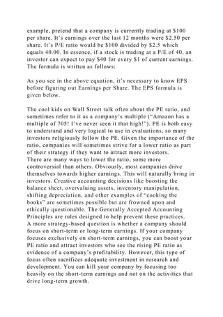 example, pretend that a company is currently trading at $100
per share. It’s earnings over the last 12 months were $2.50 per
share. It’s P/E ratio would be $100 divided by $2.5 which
equals 40.00. In essence, if a stock is trading at a P/E of 40, an
investor can expect to pay $40 for every $1 of current earnings.
The formula is written as follows:
As you see in the above equation, it’s necessary to know EPS
before figuring out Earnings per Share. The EPS formula is
given below.
The cool kids on Wall Street talk often about the PE ratio, and
sometimes refer to it as a company’s multiple (“Amazon has a
multiple of 705! I’ve never seen it that high!”). PE is both easy
to understand and very logical to use in evaluations, so many
investors religiously follow the PE. Given the importance of the
ratio, companies will sometimes strive for a lower ratio as part
of their strategy if they want to attract more investors.
There are many ways to lower the ratio, some more
controversial than others. Obviously, most companies drive
themselves towards higher earnings. This will naturally bring in
investors. Creative accounting decisions like boosting the
balance sheet, overvaluing assets, inventory manipulation,
shifting depreciation, and other examples of “cooking the
books” are sometimes possible but are frowned upon and
ethically questionable. The Generally Accepted Accounting
Principles are rules designed to help prevent these practices.
A more strategy-based question is whether a company should
focus on short-term or long-term earnings. If your company
focuses exclusively on short-term earnings, you can boost your
PE ratio and attract investors who see the rising PE ratio as
evidence of a company’s profitability. However, this type of
focus often sacrifices adequate investment in research and
development. You can kill your company by focusing too
heavily on the short-term earnings and not on the activities that
drive long-term growth.
 