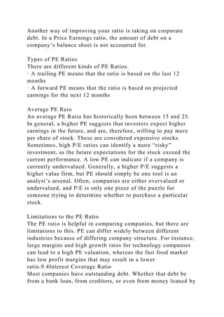 Another way of improving your ratio is taking on corporate
debt. In a Price Earnings ratio, the amount of debt on a
company’s balance sheet is not accounted for.
Types of PE Ratios
There are different kinds of PE Ratios.
· A trailing PE means that the ratio is based on the last 12
months
· A forward PE means that the ratio is based on projected
earnings for the next 12 months
Average PE Raio
An average PE Ratio has historically been between 15 and 25.
In general, a higher PE suggests that investors expect higher
earnings in the future, and are, therefore, willing to pay more
per share of stock. These are considered expensive stocks.
Sometimes, high P/E ratios can identify a more “risky”
investment, as the future expectations for the stock exceed the
current performance. A low PE can indicate if a company is
currently undervalued. Generally, a higher P/E suggests a
higher value firm, but PE should simply be one tool is an
analyst’s arsenal. Often, companies are either overvalued or
undervalued, and P/E is only one piece of the puzzle for
someone trying to determine whether to purchase a particular
stock.
Limitations to the PE Ratio
The PE ratio is helpful in comparing companies, but there are
limitations to this. PE can differ widely between different
industries because of differing company structure. For instance,
large margins and high growth rates for technology companies
can lead to a high PE valuation, whereas the fast food market
has low profit margins that may result in a lower
ratio.9.4Interest Coverage Ratio
Most companies have outstanding debt. Whether that debt be
from a bank loan, from creditors, or even from money loaned by
 