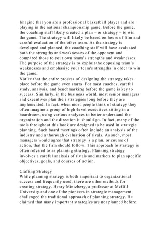 Imagine that you are a professional basketball player and are
playing in the national championship game. Before the game,
the coaching staff likely created a plan – or strategy – to win
the game. The strategy will likely be based on hours of film and
careful evaluation of the other team. As the strategy is
developed and planned, the coaching staff will have evaluated
both the strengths and weaknesses of the opponent and
compared those to your own team’s strengths and weaknesses.
The purpose of the strategy is to exploit the opposing team’s
weaknesses and emphasize your team's strengths in order to win
the game.
Notice that the entire process of designing the strategy takes
place before the game even starts. For most coaches, careful
study, analysis, and benchmarking before the game is key to
success. Similarly, in the business world, most senior managers
and executives plan their strategies long before they are
implemented. In fact, when most people think of strategy they
often imagine a group of high-level executives sitting in a
boardroom, using various analyses to better understand the
organization and the direction it should go. In fact, many of the
tools throughout this book are designed to be used in strategic
planning. Such board meetings often include an analysis of the
industry and a thorough evaluation of rivals. As such, most
managers would agree that strategy is a plan, or course of
action, that the firm should follow. This approach to strategy is
often referred to as planning strategy. Planning strategy
involves a careful analysis of rivals and markets to plan specific
objectives, goals, and courses of action.
Crafting Strategy
While planning strategy is both important to organizational
success and frequently used, there are other methods for
creating strategy. Henry Mintzberg, a professor at McGill
University and one of the pioneers in strategic management,
challenged the traditional approach of planning strategy. He
claimed that many important strategies are not planned before
 