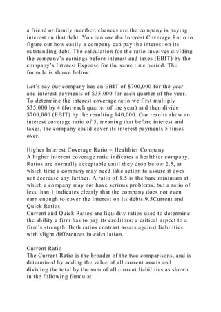 a friend or family member, chances are the company is paying
interest on that debt. You can use the Interest Coverage Ratio to
figure out how easily a company can pay the interest on its
outstanding debt. The calculation for the ratio involves dividing
the company’s earnings before interest and taxes (EBIT) by the
company’s Interest Expense for the same time period. The
formula is shown below.
Let’s say our company has an EBIT of $700,000 for the year
and interest payments of $35,000 for each quarter of the year.
To determine the interest coverage ratio we first multiply
$35,000 by 4 (for each quarter of the year) and then divide
$700,000 (EBIT) by the resulting 140,000. Our results show an
interest coverage ratio of 5, meaning that before interest and
taxes, the company could cover its interest payments 5 times
over.
Higher Interest Coverage Ratio = Healthier Company
A higher interest coverage ratio indicates a healthier company.
Ratios are normally acceptable until they drop below 2.5, at
which time a company may need take action to assure it does
not decrease any farther. A ratio of 1.5 is the bare minimum at
which a company may not have serious problems, but a ratio of
less than 1 indicates clearly that the company does not even
earn enough to cover the interest on its debts.9.5Current and
Quick Ratios
Current and Quick Ratios are liquidity ratios used to determine
the ability a firm has to pay its creditors; a critical aspect to a
firm’s strength. Both ratios contrast assets against liabilities
with slight differences in calculation.
Current Ratio
The Current Ratio is the broader of the two comparisons, and is
determined by adding the value of all current assets and
dividing the total by the sum of all current liabilities as shown
in the following formula:
 