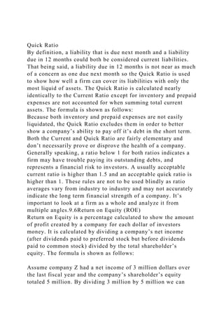Quick Ratio
By definition, a liability that is due next month and a liability
due in 12 months could both be considered current liabilities.
That being said, a liability due in 12 months is not near as much
of a concern as one due next month so the Quick Ratio is used
to show how well a firm can cover its liabilities with only the
most liquid of assets. The Quick Ratio is calculated nearly
identically to the Current Ratio except for inventory and prepaid
expenses are not accounted for when summing total current
assets. The formula is shown as follows:
Because both inventory and prepaid expenses are not easily
liquidated, the Quick Ratio excludes them in order to better
show a company’s ability to pay off it’s debt in the short term.
Both the Current and Quick Ratio are fairly elementary and
don’t necessarily prove or disprove the health of a company.
Generally speaking, a ratio below 1 for both ratios indicates a
firm may have trouble paying its outstanding debts, and
represents a financial risk to investors. A usually acceptable
current ratio is higher than 1.5 and an acceptable quick ratio is
higher than 1. These rules are not to be used blindly as ratio
averages vary from industry to industry and may not accurately
indicate the long term financial strength of a company. It’s
important to look at a firm as a whole and analyze it from
multiple angles.9.6Return on Equity (ROE)
Return on Equity is a percentage calculated to show the amount
of profit created by a company for each dollar of investors
money. It is calculated by dividing a company’s net income
(after dividends paid to preferred stock but before dividends
paid to common stock) divided by the total shareholder’s
equity. The formula is shown as follows:
Assume company Z had a net income of 3 million dollars over
the last fiscal year and the company’s shareholder’s equity
totaled 5 million. By dividing 3 million by 5 million we can
 