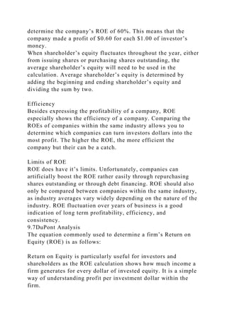 determine the company’s ROE of 60%. This means that the
company made a profit of $0.60 for each $1.00 of investor’s
money.
When shareholder’s equity fluctuates throughout the year, either
from issuing shares or purchasing shares outstanding, the
average shareholder’s equity will need to be used in the
calculation. Average shareholder’s equity is determined by
adding the beginning and ending shareholder’s equity and
dividing the sum by two.
Efficiency
Besides expressing the profitability of a company, ROE
especially shows the efficiency of a company. Comparing the
ROEs of companies within the same industry allows you to
determine which companies can turn investors dollars into the
most profit. The higher the ROE, the more efficient the
company but their can be a catch.
Limits of ROE
ROE does have it’s limits. Unfortunately, companies can
artificially boost the ROE rather easily through repurchasing
shares outstanding or through debt financing. ROE should also
only be compared between companies within the same industry,
as industry averages vary widely depending on the nature of the
industry. ROE fluctuation over years of business is a good
indication of long term profitability, efficiency, and
consistency.
9.7DuPont Analysis
The equation commonly used to determine a firm’s Return on
Equity (ROE) is as follows:
Return on Equity is particularly useful for investors and
shareholders as the ROE calculation shows how much income a
firm generates for every dollar of invested equity. It is a simple
way of understanding profit per investment dollar within the
firm.
 