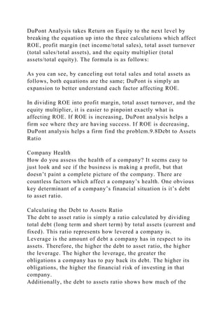 DuPont Analysis takes Return on Equity to the next level by
breaking the equation up into the three calculations which affect
ROE, profit margin (net income/total sales), total asset turnover
(total sales/total assets), and the equity multiplier (total
assets/total equity). The formula is as follows:
As you can see, by canceling out total sales and total assets as
follows, both equations are the same; DuPont is simply an
expansion to better understand each factor affecting ROE.
In dividing ROE into profit margin, total asset turnover, and the
equity multiplier, it is easier to pinpoint exactly what is
affecting ROE. If ROE is increasing, DuPont analysis helps a
firm see where they are having success. If ROE is decreasing,
DuPont analysis helps a firm find the problem.9.8Debt to Assets
Ratio
Company Health
How do you assess the health of a company? It seems easy to
just look and see if the business is making a profit, but that
doesn’t paint a complete picture of the company. There are
countless factors which affect a company’s health. One obvious
key determinant of a company’s financial situation is it’s debt
to asset ratio.
Calculating the Debt to Assets Ratio
The debt to asset ratio is simply a ratio calculated by dividing
total debt (long term and short term) by total assets (current and
fixed). This ratio represents how levered a company is.
Leverage is the amount of debt a company has in respect to its
assets. Therefore, the higher the debt to asset ratio, the higher
the leverage. The higher the leverage, the greater the
obligations a company has to pay back its debt. The higher its
obligations, the higher the financial risk of investing in that
company.
Additionally, the debt to assets ratio shows how much of the
 