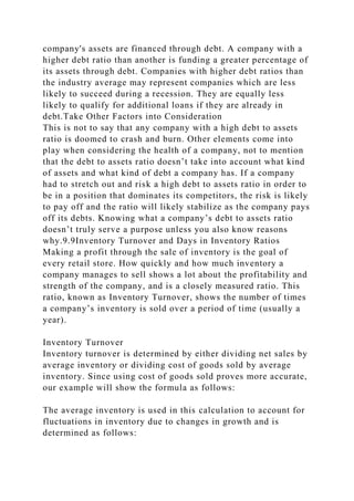 company's assets are financed through debt. A company with a
higher debt ratio than another is funding a greater percentage of
its assets through debt. Companies with higher debt ratios than
the industry average may represent companies which are less
likely to succeed during a recession. They are equally less
likely to qualify for additional loans if they are already in
debt.Take Other Factors into Consideration
This is not to say that any company with a high debt to assets
ratio is doomed to crash and burn. Other elements come into
play when considering the health of a company, not to mention
that the debt to assets ratio doesn’t take into account what kind
of assets and what kind of debt a company has. If a company
had to stretch out and risk a high debt to assets ratio in order to
be in a position that dominates its competitors, the risk is likely
to pay off and the ratio will likely stabilize as the company pays
off its debts. Knowing what a company’s debt to assets ratio
doesn’t truly serve a purpose unless you also know reasons
why.9.9Inventory Turnover and Days in Inventory Ratios
Making a profit through the sale of inventory is the goal of
every retail store. How quickly and how much inventory a
company manages to sell shows a lot about the profitability and
strength of the company, and is a closely measured ratio. This
ratio, known as Inventory Turnover, shows the number of times
a company’s inventory is sold over a period of time (usually a
year).
Inventory Turnover
Inventory turnover is determined by either dividing net sales by
average inventory or dividing cost of goods sold by average
inventory. Since using cost of goods sold proves more accurate,
our example will show the formula as follows:
The average inventory is used in this calculation to account for
fluctuations in inventory due to changes in growth and is
determined as follows:
 