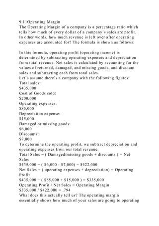 9.11Operating Margin
The Operating Margin of a company is a percentage ratio which
tells how much of every dollar of a company’s sales are profit.
In other words, how much revenue is left over after operating
expenses are accounted for? The formula is shown as follows:
In this formula, operating profit (operating income) is
determined by subtracting operating expenses and depreciation
from total revenue. Net sales is calculated by accounting for the
values of returned, damaged, and missing goods, and discount
sales and subtracting each from total sales.
Let’s assume there’s a company with the following figures:
Total sales:
$435,000
Cost of Goods sold:
$200,000
Operating expenses:
$85,000
Depreciation expense:
$15,000
Damaged or missing goods:
$6,000
Discounts:
$7,000
To determine the operating profit, we subtract depreciation and
operating expenses from our total revenue.
Total Sales − ( Damaged/missing goods + discounts ) = Net
Sales
$435,000 − ( $6,000 - $7,000) = $422,000
Net Sales − ( operating expenses + depreciation) = Operating
Profit
$435,000 − ( $85,000 + $15,000 ) = $335,000
Operating Profit / Net Sales = Operating Margin
$335,000 / $422,000 = .794
What does this actually tell us? The operating margin
essentially shows how much of your sales are going to operating
 
