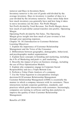 turnover and Days in Inventory Ratio
Inventory turnover is the cost of goods sold divided by the
average inventory. Days in inventory is number of days in a
year divided by the inventory turnover. These ratios help show
how much inventory you generally have and how long it takes
to move inventory out the door. Net Profit Margin
Net Profit divided by Total Revenue. Net Profit Margin shows
how much of each dollar earned transfers into profits. Operating
Margin
Operating Profit divided by Net Sales. The Operating
Margin gives insight into how much of your revenue is lost
through your operating expenses.
Chapter 10: 10.1Introduction to Customer Relations
Learning Objectives
1. Explain the importance of Customer Relationship
Management and the Voice of the Consumer.
2. Differentiate between geographic, demographic, behavioral,
and psychographic market segmentation.
3. Explain basic concepts in branding and marketing, including
the 4 Ps of Marketing and push vs. pull marketing.
4. Describe the impact of price on business strategy, including
the use of Price Optimization Models.
5. Explain why companies engage in Corporate Social
Responsibility and use a Triple Bottom Line.
6. Perform a Value Chain Analysis of a company
7. Use the Value Equation to conceptualize strategic
decisions10.2Customer Relationship Management
Customer Relationship Management (CRM) is essentially the
manner in which a company interacts with its customers. These
interactions include corporate guidelines, standards, and
practices which guide interactions with customers. Increasingly,
companies are turning to software and big data analytics to
improve the quality of their Customer Relationship
Management.
Benefits of CRM
 