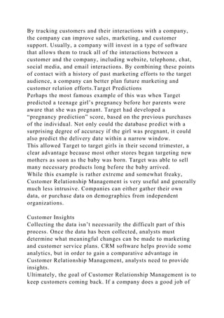 By tracking customers and their interactions with a company,
the company can improve sales, marketing, and customer
support. Usually, a company will invest in a type of software
that allows them to track all of the interactions between a
customer and the company, including website, telephone, chat,
social media, and email interactions. By combining these points
of contact with a history of past marketing efforts to the target
audience, a company can better plan future marketing and
customer relation efforts.Target Predictions
Perhaps the most famous example of this was when Target
predicted a teenage girl’s pregnancy before her parents were
aware that she was pregnant. Target had developed a
“pregnancy prediction” score, based on the previous purchases
of the individual. Not only could the database predict with a
surprising degree of accuracy if the girl was pregnant, it could
also predict the delivery date within a narrow window.
This allowed Target to target girls in their second trimester, a
clear advantage because most other stores began targeting new
mothers as soon as the baby was born. Target was able to sell
many necessary products long before the baby arrived.
While this example is rather extreme and somewhat freaky,
Customer Relationship Management is very useful and generally
much less intrusive. Companies can either gather their own
data, or purchase data on demographics from independent
organizations.
Customer Insights
Collecting the data isn’t necessarily the difficult part of this
process. Once the data has been collected, analysts must
determine what meaningful changes can be made to marketing
and customer service plans. CRM software helps provide some
analytics, but in order to gain a comparative advantage in
Customer Relationship Management, analysts need to provide
insights.
Ultimately, the goal of Customer Relationship Management is to
keep customers coming back. If a company does a good job of
 
