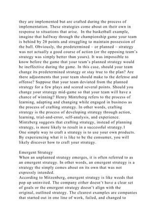 they are implemented but are crafted during the process of
implementation. These strategies come about on their own in
response to situations that arise. In the basketball example,
imagine that halfway through the championship game your team
is behind by 20 points and struggling to maintain possession of
the ball. Obviously, the predetermined – or planned – strategy
was not actually a good course of action (or the opposing team’s
strategy was simply better than yours). It was impossible to
know before the game that your team’s planned strategy would
be ineffective during the game. In this case, should your team
change its predetermined strategy or stay true to the plan? Are
there adjustments that your team should make to the defense and
offense? Suppose that your team deviated from the planned
strategy for a few plays and scored several points. Should you
change your strategy mid-game so that your team will have a
chance of winning? Henry Mintzberg refers to the process of
learning, adapting and changing while engaged in business as
the process of crafting strategy. In other words, crafting
strategy is the process of developing strategy through action,
learning, trial-and-error, self-analysis, and experience.
Mintzberg suggests that crafting strategy, instead of planning
strategy, is more likely to result in a successful strategy.1
One simple way to craft a strategy is to use your own products.
By experiencing what it is like to be the consumer, you will
likely discover how to craft your strategy.
Emergent Strategy
When an unplanned strategy emerges, it is often referred to as
an emergent strategy. In other words, an emergent strategy is a
strategy the simply comes about on its own that was not
expressly intended.
According to Mitzenberg, emergent strategy is like weeds that
pop up uninvited. The company either doesn’t have a clear set
of goals or the emergent strategy doesn’t align with the
original, outlined strategy. The clearest examples are companies
that started out in one line of work, failed, and changed to
 