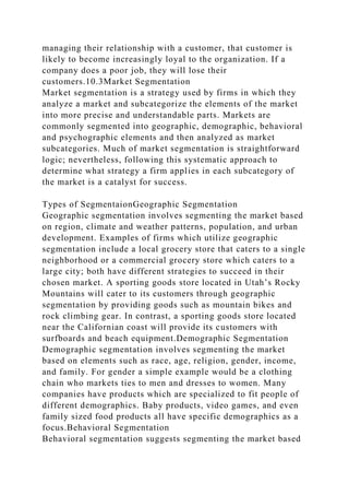 managing their relationship with a customer, that customer is
likely to become increasingly loyal to the organization. If a
company does a poor job, they will lose their
customers.10.3Market Segmentation
Market segmentation is a strategy used by firms in which they
analyze a market and subcategorize the elements of the market
into more precise and understandable parts. Markets are
commonly segmented into geographic, demographic, behavioral
and psychographic elements and then analyzed as market
subcategories. Much of market segmentation is straightforward
logic; nevertheless, following this systematic approach to
determine what strategy a firm applies in each subcategory of
the market is a catalyst for success.
Types of SegmentaionGeographic Segmentation
Geographic segmentation involves segmenting the market based
on region, climate and weather patterns, population, and urban
development. Examples of firms which utilize geographic
segmentation include a local grocery store that caters to a single
neighborhood or a commercial grocery store which caters to a
large city; both have different strategies to succeed in their
chosen market. A sporting goods store located in Utah’s Rocky
Mountains will cater to its customers through geographic
segmentation by providing goods such as mountain bikes and
rock climbing gear. In contrast, a sporting goods store located
near the Californian coast will provide its customers with
surfboards and beach equipment.Demographic Segmentation
Demographic segmentation involves segmenting the market
based on elements such as race, age, religion, gender, income,
and family. For gender a simple example would be a clothing
chain who markets ties to men and dresses to women. Many
companies have products which are specialized to fit people of
different demographics. Baby products, video games, and even
family sized food products all have specific demographics as a
focus.Behavioral Segmentation
Behavioral segmentation suggests segmenting the market based
 