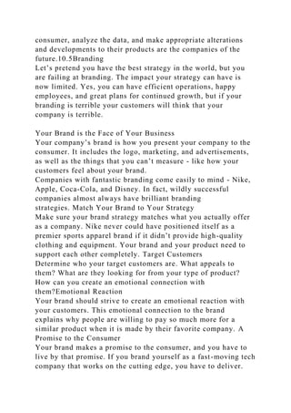 consumer, analyze the data, and make appropriate alterations
and developments to their products are the companies of the
future.10.5Branding
Let’s pretend you have the best strategy in the world, but you
are failing at branding. The impact your strategy can have is
now limited. Yes, you can have efficient operations, happy
employees, and great plans for continued growth, but if your
branding is terrible your customers will think that your
company is terrible.
Your Brand is the Face of Your Business
Your company’s brand is how you present your company to the
consumer. It includes the logo, marketing, and advertisements,
as well as the things that you can’t measure - like how your
customers feel about your brand.
Companies with fantastic branding come easily to mind - Nike,
Apple, Coca-Cola, and Disney. In fact, wildly successful
companies almost always have brilliant branding
strategies. Match Your Brand to Your Strategy
Make sure your brand strategy matches what you actually offer
as a company. Nike never could have positioned itself as a
premier sports apparel brand if it didn’t provide high-quality
clothing and equipment. Your brand and your product need to
support each other completely. Target Customers
Determine who your target customers are. What appeals to
them? What are they looking for from your type of product?
How can you create an emotional connection with
them?Emotional Reaction
Your brand should strive to create an emotional reaction with
your customers. This emotional connection to the brand
explains why people are willing to pay so much more for a
similar product when it is made by their favorite company. A
Promise to the Consumer
Your brand makes a promise to the consumer, and you have to
live by that promise. If you brand yourself as a fast-moving tech
company that works on the cutting edge, you have to deliver.
 