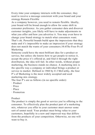 Every time your company interacts with the consumer, they
need to receive a message consistent with your brand and your
strategy.Remain Flexible
As a company however, you need to remain flexible. Ideally,
your brand will be broad enough to allow for some shift in
consumer preference. As you gather consumer data and discover
customer insights, you likely will have to make adjustments to
what you offer and how you advertise it. You may even have to
change your brand strategy to match what consumers want.
That’s ok. Powerful brands build upon the impressions that they
make and it’s impossible to make an impression if your strategy
does not match the wants of your consumers.10.6The Four Ps of
Marketing
Someone could have the most brilliant idea for a product or
service, but unless she knows how to get people to notice it,
accept the price it’s offered at, and find it through the right
distribution, the idea will fail. In other words, without proper
marketing, the business stands no chance. A marketing mix is
the specific way a company or individual brings a product or
service to market. Defined in 1960 by E J McCarthy, the four
P’s of Marketing is the most widely accepted and used
marketing mix strategy.
The four P’s are as follows (in no specific order):
· Product
· Price
· Place
· Promotion
Product
The product is simply the good or service you’re offering to the
consumer. To effectively plan the product part of a marketing
mix, whatever you offer to your customer must answer some
sort of unmet need. Your product must bring value to your
customers, hopefully in a new and improved way that differs
from the products of your competition. Otherwise, no one will
want to buy it.
 
