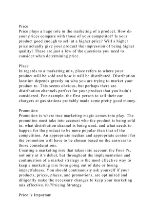 Price
Price plays a huge role in the marketing of a product. How do
your prices compare with those of your competitor? Is your
product good enough to sell at a higher price? Will a higher
price actually give your product the impression of being higher
quality? These are just a few of the questions you need to
consider when determining price.
Place
In regards to a marketing mix, place refers to where your
product will be sold and how it will be distributed. Distribution
location depends greatly on who you are trying to market your
product to. This seems obvious, but perhaps there are
distribution channels perfect for your product that you hadn’t
considered. For example, the first person to sell their car
chargers at gas stations probably made some pretty good money.
Promotion
Promotion is where true marketing magic comes into play. The
promotion must take into account who the product is being sold
to, what distribution channel is being used, and what needs to
happen for the product to be more popular than that of the
competition. An appropriate median and appropriate content for
the promotion will have to be chosen based on the answers to
those considerations.
Creating a marketing mix that takes into account the Four Ps,
not only at it’s debut, but throughout the implementation and
continuation of a market strategy is the most effective way to
keep a marketing mix from going out of date or losing
impactfulness. You should continuously ask yourself if your
products, prices, places, and promotions, are optimized and
diligently make the necessary changes to keep your marketing
mix effective.10.7Pricing Strategy
Price is Important
 
