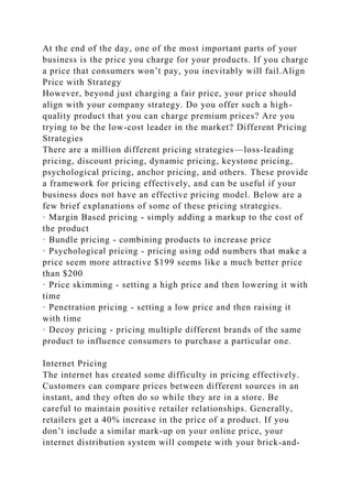 At the end of the day, one of the most important parts of your
business is the price you charge for your products. If you charge
a price that consumers won’t pay, you inevitably will fail.Align
Price with Strategy
However, beyond just charging a fair price, your price should
align with your company strategy. Do you offer such a high-
quality product that you can charge premium prices? Are you
trying to be the low-cost leader in the market? Different Pricing
Strategies
There are a million different pricing strategies—loss-leading
pricing, discount pricing, dynamic pricing, keystone pricing,
psychological pricing, anchor pricing, and others. These provide
a framework for pricing effectively, and can be useful if your
business does not have an effective pricing model. Below are a
few brief explanations of some of these pricing strategies.
· Margin Based pricing - simply adding a markup to the cost of
the product
· Bundle pricing - combining products to increase price
· Psychological pricing - pricing using odd numbers that make a
price seem more attractive $199 seems like a much better price
than $200
· Price skimming - setting a high price and then lowering it with
time
· Penetration pricing - setting a low price and then raising it
with time
· Decoy pricing - pricing multiple different brands of the same
product to influence consumers to purchase a particular one.
Internet Pricing
The internet has created some difficulty in pricing effectively.
Customers can compare prices between different sources in an
instant, and they often do so while they are in a store. Be
careful to maintain positive retailer relationships. Generally,
retailers get a 40% increase in the price of a product. If you
don’t include a similar mark-up on your online price, your
internet distribution system will compete with your brick-and-
 