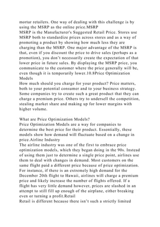 mortar retailers. One way of dealing with this challenge is by
using the MSRP as the online price.MSRP
MSRP is the Manufacturer's Suggested Retail Price. Stores use
MSRP both to standardize prices across stores and as a way of
promoting a product by showing how much less they are
charging than the MSRP. One major advantage of the MSRP is
that, even if you discount the price to drive sales (perhaps as a
promotion), you don’t necessarily create the expectation of that
lower price in future sales. By displaying the MSRP price, you
communicate to the customer where the price generally will be,
even though it is temporarily lower.10.8Price Optimization
Models
How much should you charge for your product? Price matters,
both to your potential consumer and to your business strategy.
Some companies try to create such a great product that they can
charge a premium price. Others try to undersell the competition,
stealing market share and making up for lower margins with
higher volume.
What are Price Optimization Models?
Price Optimization Models are a way for companies to
determine the best price for their product. Essentially, these
models show how demand will fluctuate based on a change in
price.Airline Industry
The airline industry was one of the first to embrace price
optimization models, which they began doing in the 90s. Instead
of using them just to determine a single price point, airlines use
them to deal with changes in demand. Most customers on the
same flight paid a different price because of price optimization.
For instance, if there is an extremely high demand for the
December 20th flight to Hawaii, airlines will charge a premium
price and likely increase the number of flights offered. If a
flight has very little demand however, prices are slashed in an
attempt to still fill up enough of the airplane, either breaking
even or turning a profit.Retail
Retail is different because there isn’t such a strictly limited
 