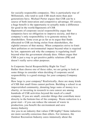 for socially responsible companies. This is particularly true of
Millennials, who tend to seek CSR much more than past
generations have. Michael Porter argues that CSR can be a
source of both innovation and competitive advantage. Of course,
a huge benefit is the opportunity to actually make a difference
for good in the world.Opponents of CSR
Opponents of corporate social responsibility argue that
companies have no obligation to improve society, and that a
company’s only responsibility is to generate money for
shareholders. Some even go as far as to argue that funds
allocated to CSR are being stolen from shareholders, the
rightful owners of that money. When companies strive to limit
their pollution or environmental impact beyond what is required
by law, opponents ask why the company is regulating itself
beyond what the government already does. Others argue that
CSR is just a way to get positive public relations (PR) and
doesn’t really serve other purposes.
Is Corporate Social Responsibility Right for You?
Rather than choose one of these sides, we are going to look at
some things to consider when deciding if corporate social
responsibility is a good strategy for your company.Company
Size
How large is your company? Realistically, there are many kinds
of CSR that small firms cannot perform. Building a school in an
impoverished community, donating large sums of money to a
charity, or investing in research to cure cancer are among
hundreds of CSR activities beyond the reach of a small
company. If you are small, consider things that contribute more
directly to the bottom-line of the company. Waste reduction is a
great start - if you can reduce the amount of waste in
production, you benefit the environment and save
money.Industry
Are you in an industry that values CSR highly? Some industries
are more socially-conscious than others. For instance, the
Outdoor Recreation Industry cares immensely about the
 