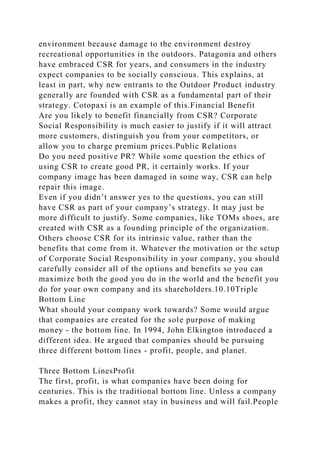 environment because damage to the environment destroy
recreational opportunities in the outdoors. Patagonia and others
have embraced CSR for years, and consumers in the industry
expect companies to be socially conscious. This explains, at
least in part, why new entrants to the Outdoor Product industry
generally are founded with CSR as a fundamental part of their
strategy. Cotopaxi is an example of this.Financial Benefit
Are you likely to benefit financially from CSR? Corporate
Social Responsibility is much easier to justify if it will attract
more customers, distinguish you from your competitors, or
allow you to charge premium prices.Public Relations
Do you need positive PR? While some question the ethics of
using CSR to create good PR, it certainly works. If your
company image has been damaged in some way, CSR can help
repair this image.
Even if you didn’t answer yes to the questions, you can still
have CSR as part of your company’s strategy. It may just be
more difficult to justify. Some companies, like TOMs shoes, are
created with CSR as a founding principle of the organization.
Others choose CSR for its intrinsic value, rather than the
benefits that come from it. Whatever the motivation or the setup
of Corporate Social Responsibility in your company, you should
carefully consider all of the options and benefits so you can
maximize both the good you do in the world and the benefit you
do for your own company and its shareholders.10.10Triple
Bottom Line
What should your company work towards? Some would argue
that companies are created for the sole purpose of making
money - the bottom line. In 1994, John Elkington introduced a
different idea. He argued that companies should be pursuing
three different bottom lines - profit, people, and planet.
Three Bottom LinesProfit
The first, profit, is what companies have been doing for
centuries. This is the traditional bottom line. Unless a company
makes a profit, they cannot stay in business and will fail.People
 