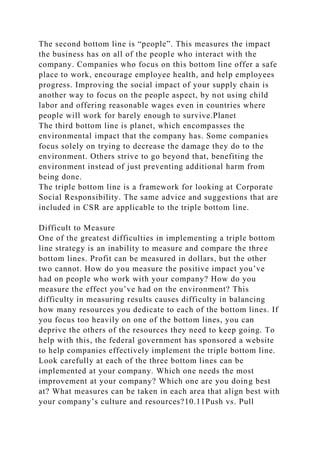 The second bottom line is “people”. This measures the impact
the business has on all of the people who interact with the
company. Companies who focus on this bottom line offer a safe
place to work, encourage employee health, and help employees
progress. Improving the social impact of your supply chain is
another way to focus on the people aspect, by not using child
labor and offering reasonable wages even in countries where
people will work for barely enough to survive.Planet
The third bottom line is planet, which encompasses the
environmental impact that the company has. Some companies
focus solely on trying to decrease the damage they do to the
environment. Others strive to go beyond that, benefiting the
environment instead of just preventing additional harm from
being done.
The triple bottom line is a framework for looking at Corporate
Social Responsibility. The same advice and suggestions that are
included in CSR are applicable to the triple bottom line.
Difficult to Measure
One of the greatest difficulties in implementing a triple bottom
line strategy is an inability to measure and compare the three
bottom lines. Profit can be measured in dollars, but the other
two cannot. How do you measure the positive impact you’ve
had on people who work with your company? How do you
measure the effect you’ve had on the environment? This
difficulty in measuring results causes difficulty in balancing
how many resources you dedicate to each of the bottom lines. If
you focus too heavily on one of the bottom lines, you can
deprive the others of the resources they need to keep going. To
help with this, the federal government has sponsored a website
to help companies effectively implement the triple bottom line.
Look carefully at each of the three bottom lines can be
implemented at your company. Which one needs the most
improvement at your company? Which one are you doing best
at? What measures can be taken in each area that align best with
your company’s culture and resources?10.11Push vs. Pull
 