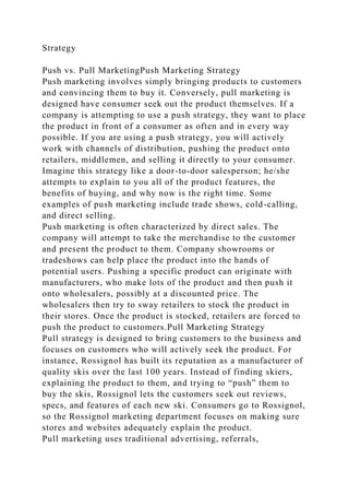 Strategy
Push vs. Pull MarketingPush Marketing Strategy
Push marketing involves simply bringing products to customers
and convincing them to buy it. Conversely, pull marketing is
designed have consumer seek out the product themselves. If a
company is attempting to use a push strategy, they want to place
the product in front of a consumer as often and in every way
possible. If you are using a push strategy, you will actively
work with channels of distribution, pushing the product onto
retailers, middlemen, and selling it directly to your consumer.
Imagine this strategy like a door-to-door salesperson; he/she
attempts to explain to you all of the product features, the
benefits of buying, and why now is the right time. Some
examples of push marketing include trade shows, cold-calling,
and direct selling.
Push marketing is often characterized by direct sales. The
company will attempt to take the merchandise to the customer
and present the product to them. Company showrooms or
tradeshows can help place the product into the hands of
potential users. Pushing a specific product can originate with
manufacturers, who make lots of the product and then push it
onto wholesalers, possibly at a discounted price. The
wholesalers then try to sway retailers to stock the product in
their stores. Once the product is stocked, retailers are forced to
push the product to customers.Pull Marketing Strategy
Pull strategy is designed to bring customers to the business and
focuses on customers who will actively seek the product. For
instance, Rossignol has built its reputation as a manufacturer of
quality skis over the last 100 years. Instead of finding skiers,
explaining the product to them, and trying to “push” them to
buy the skis, Rossignol lets the customers seek out reviews,
specs, and features of each new ski. Consumers go to Rossignol,
so the Rossignol marketing department focuses on making sure
stores and websites adequately explain the product.
Pull marketing uses traditional advertising, referrals,
 