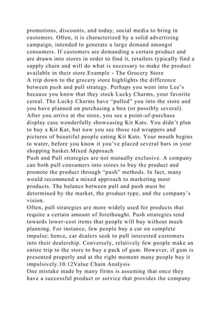 promotions, discounts, and today, social media to bring in
customers. Often, it is characterized by a solid advertising
campaign, intended to generate a large demand amongst
consumers. If customers are demanding a certain product and
are drawn into stores in order to find it, retailers typically find a
supply chain and will do what is necessary to make the product
available in their store.Example - The Grocery Store
A trip down to the grocery store highlights the difference
between push and pull strategy. Perhaps you went into Lee’s
because you know that they stock Lucky Charms, your favorite
cereal. The Lucky Charms have “pulled” you into the store and
you have planned on purchasing a box (or possibly several).
After you arrive at the store, you see a point-of-purchase
display case wonderfully showcasing Kit Kats. You didn’t plan
to buy a Kit Kat, but now you see those red wrappers and
pictures of beautiful people eating Kit Kats. Your mouth begins
to water, before you know it you’ve placed several bars in your
shopping basket.Mixed Approach
Push and Pull strategies are not mutually exclusive. A company
can both pull consumers into stores to buy the product and
promote the product through “push” methods. In fact, many
would recommend a mixed approach to marketing most
products. The balance between pull and push must be
determined by the market, the product type, and the company’s
vision.
Often, pull strategies are more widely used for products that
require a certain amount of forethought. Push strategies tend
towards lower-cost items that people will buy without much
planning. For instance, few people buy a car on complete
impulse; hence, car dealers seek to pull interested customers
into their dealership. Conversely, relatively few people make an
entire trip to the store to buy a pack of gum. However, if gum is
presented properly and at the right moment many people buy it
impulsively.10.12Value Chain Analysis
One mistake made by many firms is assuming that once they
have a successful product or service that provides the company
 